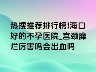 热搜推荐排行榜!海口好的不孕医院_宫颈糜烂厉害吗会出血吗