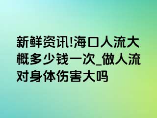 新鲜资讯!海口人流大概多少钱一次_做人流对身体伤害大吗