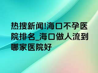 热搜新闻!海口不孕医院排名_海口做人流到哪家医院好