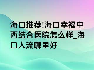 海口推荐!海口幸福中西结合医院怎么样_海口人流哪里好