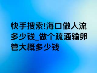 快手搜索!海口做人流多少钱_做个疏通输卵管大概多少钱