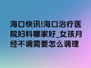 海口快讯!海口治疗医院妇科哪家好_女孩月经不调需要怎么调理