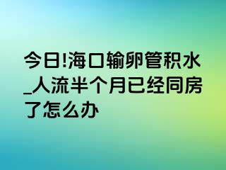 今日!海口输卵管积水_人流半个月已经同房了怎么办