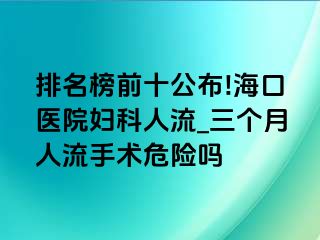 排名榜前十公布!海口医院妇科人流_三个月人流手术危险吗