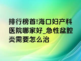 排行榜首!海口妇产科医院哪家好_急性盆腔炎需要怎么治