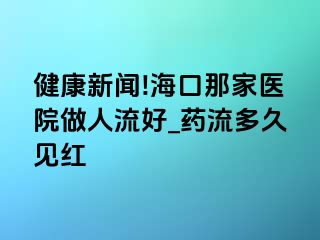 健康新闻!海口那家医院做人流好_药流多久见红