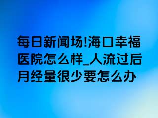 每日新闻场!海口幸福医院怎么样_人流过后月经量很少要怎么办