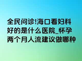 全民问诊!海口看妇科好的是什么医院_怀孕两个月人流建议做哪种