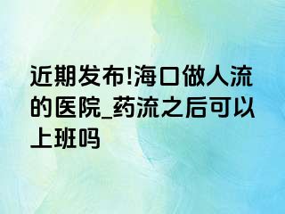 近期发布!海口做人流的医院_药流之后可以上班吗