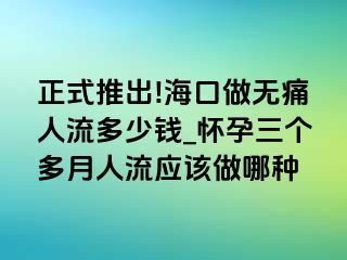 正式推出!海口做无痛人流多少钱_怀孕三个多月人流应该做哪种