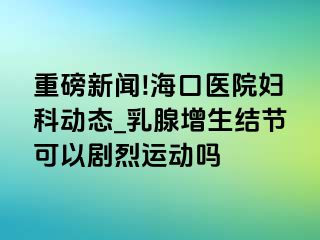 重磅新闻!海口医院妇科动态_乳腺增生结节可以剧烈运动吗