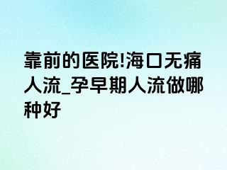 靠前的医院!海口无痛人流_孕早期人流做哪种好