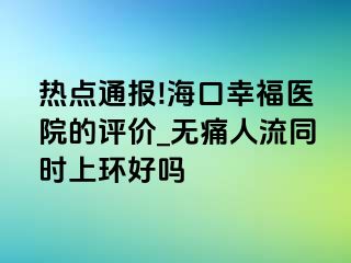 热点通报!海口幸福医院的评价_无痛人流同时上环好吗