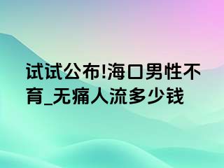 试试公布!海口男性不育_无痛人流多少钱