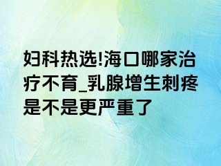 妇科热选!海口哪家治疗不育_乳腺增生刺疼是不是更严重了