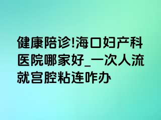 健康陪诊!海口妇产科医院哪家好_一次人流就宫腔粘连咋办