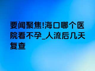 要闻聚焦!海口哪个医院看不孕_人流后几天复查