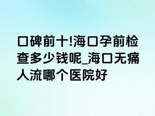 口碑前十!海口孕前检查多少钱呢_海口无痛人流哪个医院好