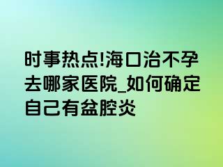 时事热点!海口治不孕去哪家医院_如何确定自己有盆腔炎