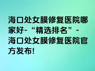 海口处女膜修复医院哪家好-“精选排名”-海口处女膜修复医院官方发布!