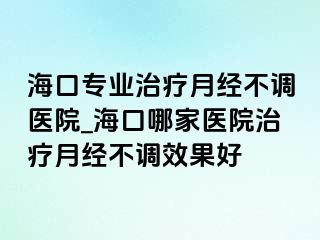 海口专业治疗月经不调医院_海口哪家医院治疗月经不调效果好