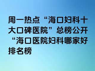 周一热点“海口妇科十大口碑医院”总榜公开“海口医院妇科哪家好排名榜