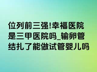 位列前三强!幸福医院是三甲医院吗_输卵管结扎了能做试管婴儿吗