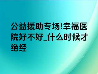 公益援助专场!幸福医院好不好_什么时候才绝经