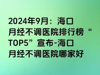 2024年9月：海口月经不调医院排行榜“TOP5”宣布-海口月经不调医院哪家好