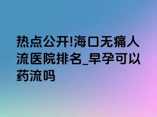 热点公开!海口无痛人流医院排名_早孕可以药流吗