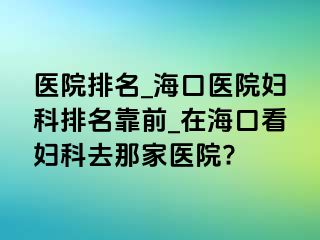 医院排名_海口医院妇科排名靠前_在海口看妇科去那家医院?