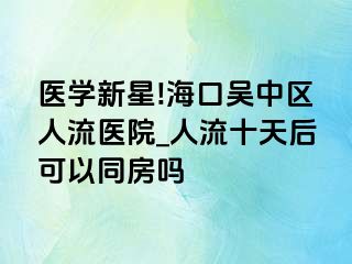 医学新星!海口吴中区人流医院_人流十天后可以同房吗