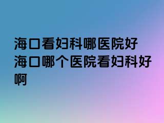 海口看妇科哪医院好 海口哪个医院看妇科好啊