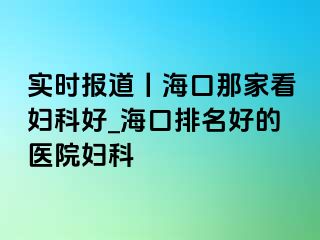 实时报道丨海口那家看妇科好_海口排名好的医院妇科