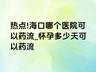 热点!海口哪个医院可以药流_怀孕多少天可以药流