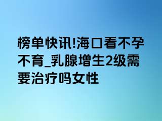 榜单快讯!海口看不孕不育_乳腺增生2级需要治疗吗女性