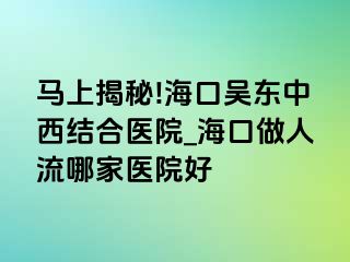 马上揭秘!海口吴东中西结合医院_海口做人流哪家医院好