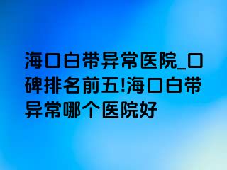 海口白带异常医院_口碑排名前五!海口白带异常哪个医院好