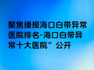 聚焦播报海口白带异常医院排名-海口白带异常十大医院”公开