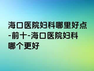 海口医院妇科哪里好点-前十-海口医院妇科哪个更好