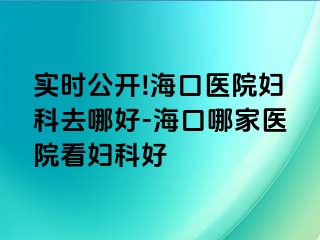 实时公开!海口医院妇科去哪好-海口哪家医院看妇科好