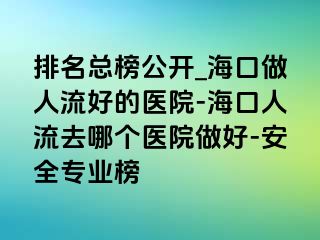 排名总榜公开_海口做人流好的医院-海口人流去哪个医院做好-安全专业榜