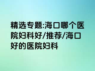 精选专题:海口哪个医院妇科好/推荐/海口好的医院妇科