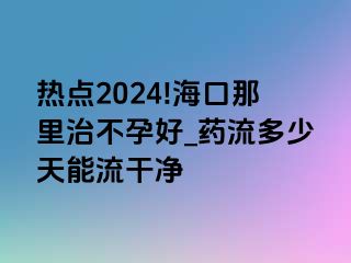 热点2024!海口那里治不孕好_药流多少天能流干净