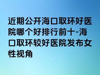 近期公开海口取环好医院哪个好排行前十-海口取环较好医院发布女性视角