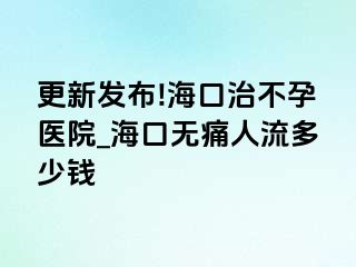 更新发布!海口治不孕医院_海口无痛人流多少钱