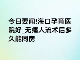 今日要闻!海口孕育医院好_无痛人流术后多久能同房