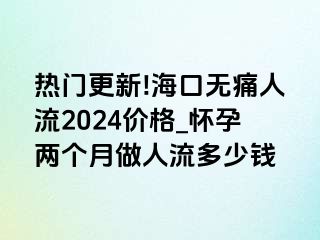 热门更新!海口无痛人流2024价格_怀孕两个月做人流多少钱