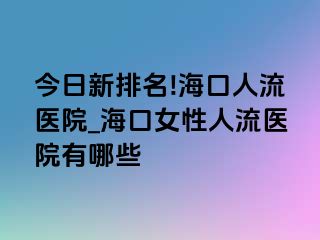 今日新排名!海口人流医院_海口女性人流医院有哪些