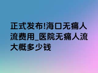 正式发布!海口无痛人流费用_医院无痛人流大概多少钱